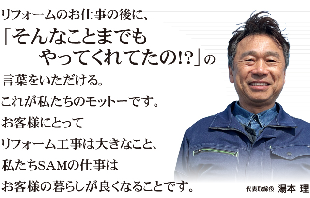 リフォームのお仕事の後に、「そんなことまでもやってくれてたの!?」の言葉をいただける。これが私たちのモットーです。お客様にとってリフォーム工事は大きなこと、私たちSAMの仕事はお客様の暮らしが良くなることです。代表取締役『湯本 理』